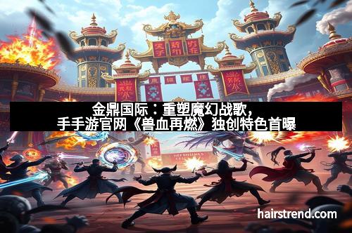 金鼎国际:重塑魔幻战歌,手手游官网《兽血再燃》独创特色首曝